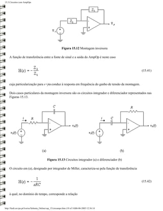 15.3 Circuitos com AmpOps




                                                            Figura 15.12 Montagem inversora

    A função de transferência entre a fonte de sinal e a saída do AmpOp é neste caso



                                                                                                         (15.41)



    cuja particularização para s=jω conduz à resposta em frequência do ganho de tensão da montagem.

    Dois casos particulares da montagem inversora são os circuitos integrador e diferenciador representados nas
    Figuras 15.13.




                                             Figura 15.13 Circuitos integrador (a) e diferenciador (b)

    O circuito em (a), designado por integrador de Miller, caracteriza-se pela função de transferência


                                                                                                         (15.42)


    à qual, no domínio do tempo, corresponde a relação



http://ltodi.est.ips.pt/lveriss/Sebenta_Online/cap_15/circampo.htm (10 of 14)06-06-2005 12:36:14
 
