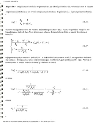 15.3 Circuitos com AmpOps



     Figura 15.14 Integrador com limitação do ganho em d.c. (a) e filtro passa-baixo de 2ªordem de Sallen & Key (b)

    No primeiro caso trata-se de um circuito integrador com limitação do ganho em d.c., cuja função de transferência
    é



                                                                                                       (15.48)



    enquanto no segundo estamos em presença de um filtro passa-baixo de 2.ª ordem, vulgarmente designado por
    biquadrática de Sallen & Key. Neste último caso, a função de transferência obtém-se a partir do sistema de
    equações




                                                                                                       (15.49)




    cuja primeira equação resulta da aplicação da Lei de Kirchhoff das correntes ao nó-X, e a segunda do divisor de
    impedâncias e do seguidor de tensão implementados pela resistência R2, pelo condensador C2 e pelo AmpOp. O
    cociente entre as tensões na saída do AmpOp e da fonte de sinal é



                                                                                                       (15.50)



    ou ainda




                                                                                                       (15.51)




    em que



                                                                                                       (15.52)



    e

http://ltodi.est.ips.pt/lveriss/Sebenta_Online/cap_15/circampo.htm (12 of 14)06-06-2005 12:36:14
 