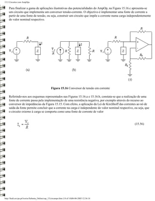 15.3 Circuitos com AmpOps

    Para finalizar a gama de aplicações ilustrativas das potencialidades do AmpOp, na Figura 15.16.c apresenta-se
    um circuito que implementa um conversor tensão-corrente. O objectivo é implementar uma fonte de corrente a
    partir de uma fonte de tensão, ou seja, construir um circuito que impõe a corrente numa carga independentemente
    do valor nominal respectivo.




                                                    Figura 15.16 Conversor de tensão em corrente

    Referindo-nos aos esquemas representados nas Figuras 15.16.a e 15.16.b, constata-se que a realização de uma
    fonte de corrente passa pela implementação de uma resistência negativa, por exemplo através do recurso ao
    conversor de impedâncias da Figura 15.15. Com efeito, a aplicação da Lei de Kirchhoff das correntes ao nó de
    saída da fonte permite concluir que a corrente na carga é independente do valor nominal respectivo, ou seja, que
    o circuito externo à carga se comporta como uma fonte de corrente de valor


                                                                                                        (15.56)




http://ltodi.est.ips.pt/lveriss/Sebenta_Online/cap_15/circampo.htm (14 of 14)06-06-2005 12:36:14
 