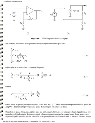 15.4 Parâmetros Reais dos AmpOps




                                                   Figura 15.17 Efeito do ganho finito do AmpOp

    Por exemplo, no caso da montagem não-inversora representada na Figura 15.17




                                                                                                         (15.57)




    cuja resolução permite obter a expressão do ganho



                                                                                                         (15.58)



    em que



                                                                                                         (15.59)



    define o erro de ganho (esta aproximação é válida para A>>1). O erro é inversamente proporcional ao ganho do
    AmpOp, e directamente proporcional a ganho da montagem em condições ideais.

    Para além do ganho finito, os AmpOps reais são também caracterizados por uma resposta em frequência de tipo
    passa-baixo. Esta limitação do desempenho é vulgarmente designada por largura de banda finita, sendo o seu
    significado prático a redução com a frequência do ganho intrínseco do amplificador. A natureza finita da largura

http://ltodi.est.ips.pt/lveriss/Sebenta_Online/cap_15/parampop.htm (2 of 15)06-06-2005 12:36:18
 