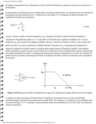 15.4 Parâmetros Reais dos AmpOps

    de banda é consequência dos condensadores e das resistências intrínsecas e parasitas inerentes aos transístores e
    interligações.

    O desempenho em frequência de um AmpOp pode, em primeira aproximação, ser modelizado por uma função de
    transferência do tipo passa-baixo de 1.ª ordem (veja-se na Figura 15.18 o diagrama de Bode assintótico da
    amplitude da resposta em frequência)



                                                                                                          (15.60)




    em que A define o ganho em baixa frequência e ω a frequência do pólo (o ganho em baixa frequência é
                                                                          p
    vulgarmente designado por ganho d.c.). A expressão (15.60) indica que o ganho do AmpOp vale A só até à
    frequência ω , que na prática são algumas unidades, dezenas, centenas ou milhares de hertz, e que a partir daí o
                      p
    ganho decresce a um ritmo constante de -20dB por década. O parâmetro ω é designado por frequência de
                                                                                                  u
    transição, frequência de ganho unitário ou ainda produto ganho-largura de banda do AmpOp, e basicamente
    define a frequência a partir da qual o mesmo deixa de se comportar como um amplificador e passa a implementar
    um simples atenuador de tensão. A designação produto ganho largura de banda deve-se ao facto de o produto do
    ganho em baixa frequência pela largura de banda (a frequência do pólo) coincidir exactamente com a frequência
    de transição.




        Figura 15.18 Diagrama de Bode de amplitude da resposta em frequência do ganho diferencial de um AmpOp

    A análise dos efeitos da largura de banda finita do AmpOp nas montagens baseia-se numa metodologia
    semelhante àquela utilizada anteriormente para o ganho finito. Por exemplo, se se admitir que na montagem não-
    inversora da Figura 15.17 o AmpOp se caracteriza pela função de transferência em (15.60), então a resolução do
    sistema de equações




http://ltodi.est.ips.pt/lveriss/Sebenta_Online/cap_15/parampop.htm (3 of 15)06-06-2005 12:36:18
 