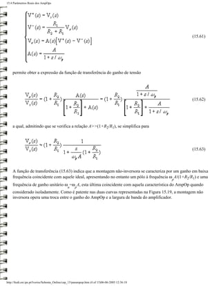 15.4 Parâmetros Reais dos AmpOps




                                                                                                      (15.61)




    permite obter a expressão da função de transferência do ganho de tensão




                                                                                                      (15.62)




    a qual, admitindo que se verifica a relação A>>(1+R2/R1), se simplifica para




                                                                                                      (15.63)



    A função de transferência (15.63) indica que a montagem não-inversora se caracteriza por um ganho em baixa
    frequência coincidente com aquele ideal, apresentando no entanto um pólo à frequência ω A/(1+R2/R1) e uma
                                                                                                  p
    frequência de ganho unitário ω =ω A, esta última coincidente com aquela característica do AmpOp quando
                                                u    p
    considerado isoladamente. Como é patente nas duas curvas representadas na Figura 15.19, a montagem não
    inversora opera uma troca entre o ganho do AmpOp e a largura de banda do amplificador.




http://ltodi.est.ips.pt/lveriss/Sebenta_Online/cap_15/parampop.htm (4 of 15)06-06-2005 12:36:18
 