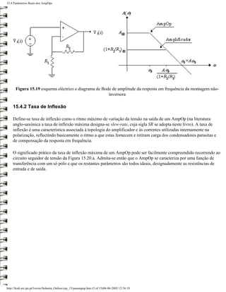 15.4 Parâmetros Reais dos AmpOps




      Figura 15.19 esquema eléctrico e diagrama de Bode de amplitude da resposta em frequência da montagem não-
                                                      inversora

    15.4.2 Taxa de Inflexão

    Define-se taxa de inflexão como o ritmo máximo de variação da tensão na saída de um AmpOp (na literatura
    anglo-saxónica a taxa de inflexão máxima designa-se slew-rate, cuja sigla SR se adopta neste livro). A taxa de
    inflexão é uma característica associada à topologia do amplificador e às correntes utilizadas internamente na
    polarização, reflectindo basicamente o ritmo a que estas fornecem e retiram carga dos condensadores parasitas e
    de compensação da resposta em frequência.

    O significado prático da taxa de inflexão máxima de um AmpOp pode ser facilmente compreendido recorrendo ao
    circuito seguidor de tensão da Figura 15.20.a. Admita-se então que o AmpOp se caracteriza por uma função de
    transferência com um só pólo e que os restantes parâmetros são todos ideais, designadamente as resistências de
    entrada e de saída.




http://ltodi.est.ips.pt/lveriss/Sebenta_Online/cap_15/parampop.htm (5 of 15)06-06-2005 12:36:18
 