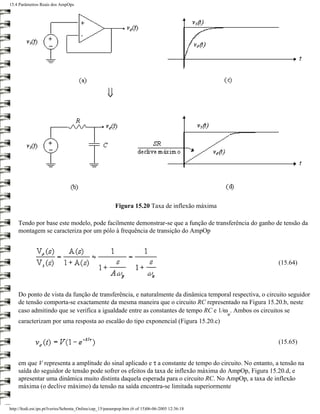 15.4 Parâmetros Reais dos AmpOps




                                                         Figura 15.20 Taxa de inflexão máxima

    Tendo por base este modelo, pode facilmente demonstrar-se que a função de transferência do ganho de tensão da
    montagem se caracteriza por um pólo à frequência de transição do AmpOp



                                                                                                         (15.64)



    Do ponto de vista da função de transferência, e naturalmente da dinâmica temporal respectiva, o circuito seguidor
    de tensão comporta-se exactamente da mesma maneira que o circuito RC representado na Figura 15.20.b, neste
    caso admitindo que se verifica a igualdade entre as constantes de tempo RC e 1/ω . Ambos os circuitos se
                                                                                                  u
    caracterizam por uma resposta ao escalão do tipo exponencial (Figura 15.20.c)


                                                                                                         (15.65)


    em que V representa a amplitude do sinal aplicado e τ a constante de tempo do circuito. No entanto, a tensão na
    saída do seguidor de tensão pode sofrer os efeitos da taxa de inflexão máxima do AmpOp, Figura 15.20.d, e
    apresentar uma dinâmica muito distinta daquela esperada para o circuito RC. No AmpOp, a taxa de inflexão
    máxima (o declive máximo) da tensão na saída encontra-se limitada superiormente


http://ltodi.est.ips.pt/lveriss/Sebenta_Online/cap_15/parampop.htm (6 of 15)06-06-2005 12:36:18
 
