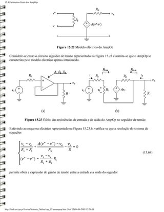 15.4 Parâmetros Reais dos AmpOps




                                                       Figura 15.22 Modelo eléctrico do AmpOp

    Considere-se então o circuito seguidor de tensão representado na Figura 15.23 e admita-se que o AmpOp se
    caracteriza pelo modelo eléctrico apenas introduzido.




                     Figura 15.23 Efeito das resistências de entrada e de saída do AmpOp no seguidor de tensão

    Referindo ao esquema eléctrico representado na Figura 15.23.b, verifica-se que a resolução do sistema de
    equações




                                                                                                            (15.69)




    permite obter a expressão do ganho de tensão entre a entrada e a saída do seguidor




http://ltodi.est.ips.pt/lveriss/Sebenta_Online/cap_15/parampop.htm (8 of 15)06-06-2005 12:36:18
 