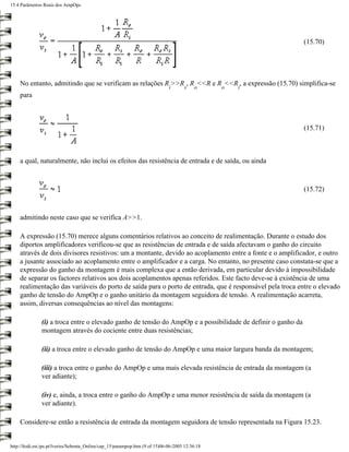 15.4 Parâmetros Reais dos AmpOps




                                                                                                              (15.70)




    No entanto, admitindo que se verificam as relações R >>R , R <<R e R <<R , a expressão (15.70) simplifica-se
                                                                               i      s    o      o   i
    para



                                                                                                              (15.71)



    a qual, naturalmente, não inclui os efeitos das resistência de entrada e de saída, ou ainda



                                                                                                              (15.72)



    admitindo neste caso que se verifica A>>1.

    A expressão (15.70) merece alguns comentários relativos ao conceito de realimentação. Durante o estudo dos
    diportos amplificadores verificou-se que as resistências de entrada e de saída afectavam o ganho do circuito
    através de dois divisores resistivos: um a montante, devido ao acoplamento entre a fonte e o amplificador, e outro
    a jusante associado ao acoplamento entre o amplificador e a carga. No entanto, no presente caso constata-se que a
    expressão do ganho da montagem é mais complexa que a então derivada, em particular devido à impossibilidade
    de separar os factores relativos aos dois acoplamentos apenas referidos. Este facto deve-se à existência de uma
    realimentação das variáveis do porto de saída para o porto de entrada, que é responsável pela troca entre o elevado
    ganho de tensão do AmpOp e o ganho unitário da montagem seguidora de tensão. A realimentação acarreta,
    assim, diversas consequências ao nível das montagens:

               (i) a troca entre o elevado ganho de tensão do AmpOp e a possibilidade de definir o ganho da
               montagem através do cociente entre duas resistências;

               (ii) a troca entre o elevado ganho de tensão do AmpOp e uma maior largura banda da montagem;

               (iii) a troca entre o ganho do AmpOp e uma mais elevada resistência de entrada da montagem (a
               ver adiante);

               (iv) e, ainda, a troca entre o ganho do AmpOp e uma menor resistência de saída da montagem (a
               ver adiante).

    Considere-se então a resistência de entrada da montagem seguidora de tensão representada na Figura 15.23.


http://ltodi.est.ips.pt/lveriss/Sebenta_Online/cap_15/parampop.htm (9 of 15)06-06-2005 12:36:18
 