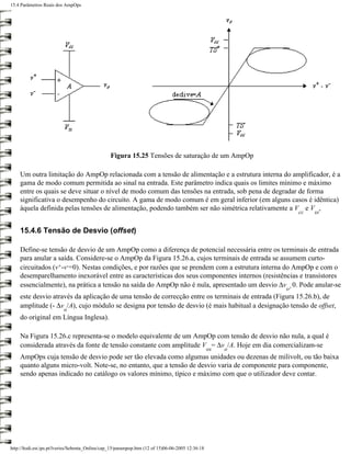 15.4 Parâmetros Reais dos AmpOps




                                                 Figura 15.25 Tensões de saturação de um AmpOp

    Um outra limitação do AmpOp relacionada com a tensão de alimentação e a estrutura interna do amplificador, é a
    gama de modo comum permitida ao sinal na entrada. Este parâmetro indica quais os limites mínimo e máximo
    entre os quais se deve situar o nível de modo comum das tensões na entrada, sob pena de degradar de forma
    significativa o desempenho do circuito. A gama de modo comum é em geral inferior (em alguns casos é idêntica)
    àquela definida pelas tensões de alimentação, podendo também ser não simétrica relativamente a V e V ,
                                                                                                                 cc   ss


    15.4.6 Tensão de Desvio (offset)

    Define-se tensão de desvio de um AmpOp como a diferença de potencial necessária entre os terminais de entrada
    para anular a saída. Considere-se o AmpOp da Figura 15.26.a, cujos terminais de entrada se assumem curto-
    circuitados (v+-v-=0). Nestas condições, e por razões que se prendem com a estrutura interna do AmpOp e com o
    desemparelhamento inexorável entre as características dos seus componentes internos (resistências e transístores
    essencialmente), na prática a tensão na saída do AmpOp não é nula, apresentado um desvio ∆v 0. Pode anular-se
                                                                                                            o¹
    este desvio através da aplicação de uma tensão de correcção entre os terminais de entrada (Figura 15.26.b), de
    amplitude (- ∆v /A), cujo módulo se designa por tensão de desvio (é mais habitual a designação tensão de offset,
                          o
    do original em Língua Inglesa).

    Na Figura 15.26.c representa-se o modelo equivalente de um AmpOp com tensão de desvio não nula, a qual é
    considerada através da fonte de tensão constante com amplitude V = ∆v /A. Hoje em dia comercializam-se
                                                                                                   os   o
    AmpOps cuja tensão de desvio pode ser tão elevada como algumas unidades ou dezenas de milivolt, ou tão baixa
    quanto alguns micro-volt. Note-se, no entanto, que a tensão de desvio varia de componente para componente,
    sendo apenas indicado no catálogo os valores mínimo, típico e máximo com que o utilizador deve contar.




http://ltodi.est.ips.pt/lveriss/Sebenta_Online/cap_15/parampop.htm (12 of 15)06-06-2005 12:36:18
 