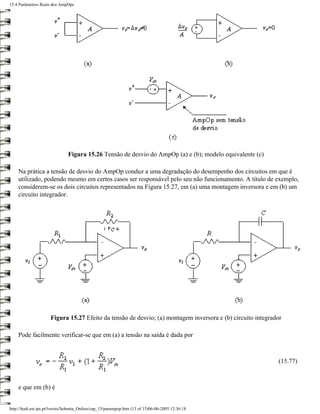 15.4 Parâmetros Reais dos AmpOps




                               Figura 15.26 Tensão de desvio do AmpOp (a) e (b); modelo equivalente (c)

    Na prática a tensão de desvio do AmpOp conduz a uma degradação do desempenho dos circuitos em que é
    utilizado, podendo mesmo em certos casos ser responsável pelo seu não funcionamento. A título de exemplo,
    considerem-se os dois circuitos representados na Figura 15.27, em (a) uma montagem inversora e em (b) um
    circuito integrador.




                      Figura 15.27 Efeito da tensão de desvio; (a) montagem inversora e (b) circuito integrador

    Pode facilmente verificar-se que em (a) a tensão na saída é dada por



                                                                                                             (15.77)



    e que em (b) é


http://ltodi.est.ips.pt/lveriss/Sebenta_Online/cap_15/parampop.htm (13 of 15)06-06-2005 12:36:18
 