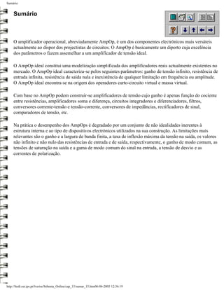 Sumário


     Sumário



     O amplificador operacional, abreviadamente AmpOp, é um dos componentes electrónicos mais versáteis
     actualmente ao dispor dos projectistas de circuitos. O AmpOp é basicamente um diporto cuja excelência
     dos parâmetros o fazem assemelhar a um amplificador de tensão ideal.

     O AmpOp ideal constitui uma modelização simplificada dos amplificadores reais actualmente existentes no
     mercado. O AmpOp ideal caracteriza-se pelos seguintes parâmetros: ganho de tensão infinito, resistência de
     entrada infinita, resistência de saída nula e inexistência de qualquer limitação em frequência ou amplitude.
     O AmpOp ideal encontra-se na origem dos operadores curto-circuito virtual e massa virtual.

     Com base no AmpOp podem construir-se amplificadores de tensão cujo ganho é apenas função do cociente
     entre resistências, amplificadores soma e diferença, circuitos integradores e diferenciadores, filtros,
     conversores corrente-tensão e tensão-corrente, conversores de impedâncias, rectificadores de sinal,
     comparadores de tensão, etc.

     Na prática o desempenho dos AmpOps é degradado por um conjunto de não idealidades inerentes à
     estrutura interna e ao tipo de dispositivos electrónicos utilizados na sua construção. As limitações mais
     relevantes são o ganho e a largura de banda finita, a taxa de inflexão máxima da tensão na saída, os valores
     não infinito e não nulo das resistências de entrada e de saída, respectivamente, o ganho de modo comum, as
     tensões de saturação na saída e a gama de modo comum do sinal na entrada, a tensão de desvio e as
     correntes de polarização.




http://ltodi.est.ips.pt/lveriss/Sebenta_Online/cap_15/sumar_15.htm06-06-2005 12:36:19
 