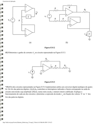 Exercícios de Aplicação




                                                                               Figura E15.2

    15.3 Determine o ganho de corrente i/i no circuito representado na Figura E15.3.
                                                           s




                                                                               Figura E15.3

    *15.4 Os dois circuitos representados na Figura E15.4 implementam ambos um conversor digital-analógico de quatro
    bit. Os bits das palavras digitais, b3b2b1b0, controlam os interruptores indicados e fazem corresponder na saída do
    circuito uma tensão cuja amplitude reflecte, numa outra escala, o número inteiro codificado. Explique o
    funcionamento de cada um dos circuitos e determine a expressão da tensão v em função dos valores ´0´ ou ´1´ dos
                                                                                                 o
    bits das palavras digitais.




http://ltodi.est.ips.pt/lveriss/Sebenta_Online/cap_15/exapl_15.htm (4 of 9)06-06-2005 12:36:21
 