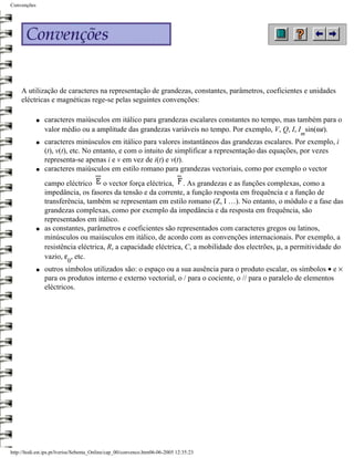 Convenções




     A utilização de caracteres na representação de grandezas, constantes, parâmetros, coeficientes e unidades
     eléctricas e magnéticas rege-se pelas seguintes convenções:

             q   caracteres maiúsculos em itálico para grandezas escalares constantes no tempo, mas também para o
                 valor médio ou a amplitude das grandezas variáveis no tempo. Por exemplo, V, Q, I, I sin(ωt).
                                                                                                        m
             q   caracteres minúsculos em itálico para valores instantâneos das grandezas escalares. Por exemplo, i
                 (t), v(t), etc. No entanto, e com o intuito de simplificar a representação das equações, por vezes
                 representa-se apenas i e v em vez de i(t) e v(t).
             q   caracteres maiúsculos em estilo romano para grandezas vectoriais, como por exemplo o vector
                 campo eléctrico o vector força eléctrica, . As grandezas e as funções complexas, como a
                 impedância, os fasores da tensão e da corrente, a função resposta em frequência e a função de
                 transferência, também se representam em estilo romano (Z, I …). No entanto, o módulo e a fase das
                 grandezas complexas, como por exemplo da impedância e da resposta em frequência, são
                 representados em itálico.
             q   as constantes, parâmetros e coeficientes são representados com caracteres gregos ou latinos,
                 minúsculos ou maiúsculos em itálico, de acordo com as convenções internacionais. Por exemplo, a
                 resistência eléctrica, R, a capacidade eléctrica, C, a mobilidade dos electrões, µ, a permitividade do
                 vazio, ε , etc.
                          0
             q   outros símbolos utilizados são: o espaço ou a sua ausência para o produto escalar, os símbolos • e ×
                 para os produtos interno e externo vectorial, o / para o cociente, o // para o paralelo de elementos
                 eléctricos.




http://ltodi.est.ips.pt/lveriss/Sebenta_Online/cap_00/convenco.htm06-06-2005 12:35:23
 