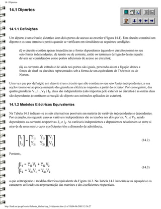 14.1 Diportos


    14.1 Diportos



    14.1.1 Definições

    Um diporto é um circuito eléctrico com dois portos de acesso ao exterior (Figura 14.1). Um circuito constitui um
    diporto e os seus terminais portos quando se verificam em simultâneo as seguintes condições:

                (i) o circuito contém apenas impedâncias e fontes dependentes (quando o circuito possui no seu
                seio fontes independentes, de tensão ou de corrente, então os terminais de ligação destas àquele
                devem ser considerados como portos adicionais de acesso ao circuito);

                (ii) as correntes de entrada e de saída nos portos são iguais, prevendo assim a ligação destes a
                fontes de sinal ou circuitos representados sob a forma de um equivalente de Thévenin ou de
                Norton.

    Uma vez que por definição um diporto é um circuito que não contém no seu seio fontes independentes, a sua
    acção resume-se ao processamento das grandezas eléctricas impostas a partir do exterior. Por conseguinte, das
    quatro grandezas V1, I1, V2 e I2, duas são independentes (são impostas pelo exterior ao circuito) e as outras duas
    são dependentes (constituem a reacção do diporto aos estímulos aplicados do exterior).

    14.1.2 Modelos Eléctricos Equivalentes

    Na Tabela 14.1 indicam-se as seis alternativas possíveis em matéria de variáveis independentes e dependentes.
    Por exemplo, no segundo caso as variáveis independentes são as tensões nos dois portos, V1 e V2, sendo
    dependentes as correntes respectivas, I1 e I2. As variáveis independentes e dependentes relacionam-se entre si
    através de uma matriz cujos coeficientes têm a dimensão de admitância,



                                                                                                                   (14.2)



    Portanto,



                                                                                                                   (14.3)



    a que corresponde o modelo eléctrico equivalente da Figura 14.3. Na Tabela 14.1 indicam-se as equações e os
    caracteres utilizados na representação das matrizes e dos coeficientes respectivos.




http://ltodi.est.ips.pt/lveriss/Sebenta_Online/cap_14/diportos.htm (1 of 10)06-06-2005 12:36:27
 