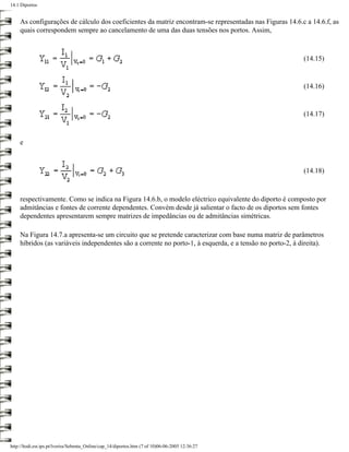 14.1 Diportos


    As configurações de cálculo dos coeficientes da matriz encontram-se representadas nas Figuras 14.6.c a 14.6.f, as
    quais correspondem sempre ao cancelamento de uma das duas tensões nos portos. Assim,



                                                                                                          (14.15)


                                                                                                          (14.16)


                                                                                                          (14.17)



    e



                                                                                                          (14.18)



    respectivamente. Como se indica na Figura 14.6.b, o modelo eléctrico equivalente do diporto é composto por
    admitâncias e fontes de corrente dependentes. Convém desde já salientar o facto de os diportos sem fontes
    dependentes apresentarem sempre matrizes de impedâncias ou de admitâncias simétricas.

    Na Figura 14.7.a apresenta-se um circuito que se pretende caracterizar com base numa matriz de parâmetros
    híbridos (as variáveis independentes são a corrente no porto-1, à esquerda, e a tensão no porto-2, à direita).




http://ltodi.est.ips.pt/lveriss/Sebenta_Online/cap_14/diportos.htm (7 of 10)06-06-2005 12:36:27
 
