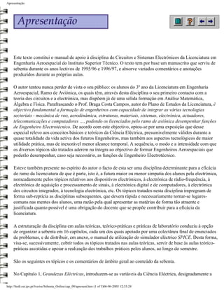 Apresentação




     Este texto constitui o manual de apoio à disciplina de Circuitos e Sistemas Electrónicos da Licenciatura em
     Engenharia Aeroespacial do Instituto Superior Técnico. O texto tem por base um manuscrito que serviu de
     sebenta durante os anos lectivos de 1995/96 e 1996/97, e absorve variados comentários e anotações
     produzidos durante as próprias aulas.

     O autor tentou nunca perder de vista o seu público: os alunos do 3º ano da Licenciatura em Engenharia
     Aeroespacial, Ramo de Aviónica, os quais têm, através desta disciplina o seu primeiro contacto com a
     teoria dos circuitos e a electrónica, mas dispõem já de uma sólida formação em Análise Matemática,
     Álgebra e Física. Parafraseando o Prof. Braga Costa Campos, autor do Plano de Estudos da Licenciatura, é
     objectivo fundamental a formação de engenheiros com capacidade de integrar as várias tecnologias
     sectoriais - mecânica de voo, aerodinâmica, estruturas, materiais, sistemas, electrónica, actuadores,
     telecomunicações e computadores …, podendo os licenciados pelo ramo de aviónica desempenhar funções
     de Engenheiro Electrotécnico. De acordo com este objectivo, optou-se por uma exposição que desse
     especial relevo aos conceitos básicos e teóricos da Ciência Eléctrica, presumivelmente válidos durante a
     quase totalidade da vida activa dos futuros Engenheiros, mas também aos aspectos tecnológicos de maior
     utilidade prática, mas de inexorável menor alcance temporal. A sequência, o modo e a intensidade com que
     os diversos tópicos são tratados aderem na íntegra ao objectivo de formar Engenheiros Aeroespaciais que
     poderão desempenhar, caso seja necessário, as funções de Engenheiro Electrotécnico.

     Esteve também presente no espírito do autor o facto de esta ser uma disciplina determinante para a eficácia
     do ramo da licenciatura de que é parte, isto é, a futura maior ou menor simpatia dos alunos pela electrónica,
     nomeadamente pelos tópicos relativos aos dispositivos electrónicos, à electrónica de rádio-frequência, à
     electrónica de aquisição e processamento de sinais, à electrónica digital e de computadores, à electrónica
     dos circuitos integrados, à tecnologia electrónica, etc. Os tópicos tratados nesta disciplina impregnam de
     forma sub-reptícia as disciplinas subsequentes, que devem rápida e necessariamente tornar-se lugares-
     comuns nas mentes dos alunos, uma razão pela qual apresentar as matérias de forma tão atraente e
     justificada quanto possível é uma obrigação do docente que se propõe contribuir para a eficácia da
     licenciatura.

     A estruturação da disciplina em aulas teóricas, teórico-práticas e práticas de laboratório conduziu à opção
     de organizar a sebenta em 16 capítulos, cada um dos quais apoiado por uma colectânea final de enunciados
     de problemas, e de distribuir, em anexo, o manual de utilização do simulador eléctrico SPICE. Desta forma,
     visa-se, sucessivamente, cobrir todos os tópicos tratados nas aulas teóricas, servir de base às aulas teórico-
     práticas assistidas e apoiar a realização dos trabalhos práticos pelos alunos, ao longo do semestre.

     São os seguintes os tópicos e os comentários de âmbito geral ao conteúdo da sebenta.

     No Capítulo 1, Grandezas Eléctricas, introduzem-se as variáveis da Ciência Eléctrica, designadamente a

http://ltodi.est.ips.pt/lveriss/Sebenta_Online/cap_00/apresent.htm (1 of 3)06-06-2005 12:35:24
 