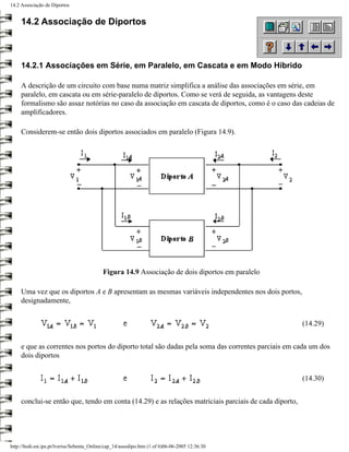 14.2 Associação de Diportos


     14.2 Associação de Diportos



     14.2.1 Associações em Série, em Paralelo, em Cascata e em Modo Híbrido

     A descrição de um circuito com base numa matriz simplifica a análise das associações em série, em
     paralelo, em cascata ou em série-paralelo de diportos. Como se verá de seguida, as vantagens deste
     formalismo são assaz notórias no caso da associação em cascata de diportos, como é o caso das cadeias de
     amplificadores.

     Considerem-se então dois diportos associados em paralelo (Figura 14.9).




                                            Figura 14.9 Associação de dois diportos em paralelo

     Uma vez que os diportos A e B apresentam as mesmas variáveis independentes nos dois portos,
     designadamente,


                                                                                                       (14.29)


     e que as correntes nos portos do diporto total são dadas pela soma das correntes parciais em cada um dos
     dois diportos


                                                                                                       (14.30)


     conclui-se então que, tendo em conta (14.29) e as relações matriciais parciais de cada diporto,




http://ltodi.est.ips.pt/lveriss/Sebenta_Online/cap_14/assodipo.htm (1 of 6)06-06-2005 12:36:30
 