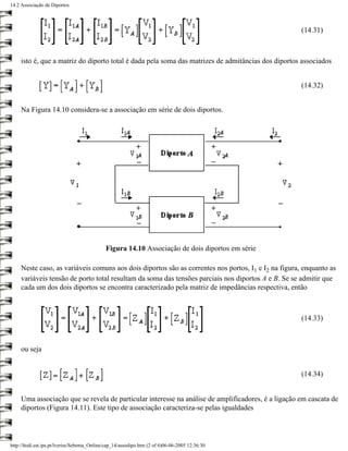 14.2 Associação de Diportos




                                                                                                      (14.31)



     isto é, que a matriz do diporto total é dada pela soma das matrizes de admitâncias dos diportos associados


                                                                                                      (14.32)


     Na Figura 14.10 considera-se a associação em série de dois diportos.




                                              Figura 14.10 Associação de dois diportos em série

     Neste caso, as variáveis comuns aos dois diportos são as correntes nos portos, I1 e I2 na figura, enquanto as
     variáveis tensão de porto total resultam da soma das tensões parciais nos diportos A e B. Se se admitir que
     cada um dos dois diportos se encontra caracterizado pela matriz de impedâncias respectiva, então



                                                                                                      (14.33)



     ou seja


                                                                                                      (14.34)


     Uma associação que se revela de particular interesse na análise de amplificadores, é a ligação em cascata de
     diportos (Figura 14.11). Este tipo de associação caracteriza-se pelas igualdades




http://ltodi.est.ips.pt/lveriss/Sebenta_Online/cap_14/assodipo.htm (2 of 6)06-06-2005 12:36:30
 