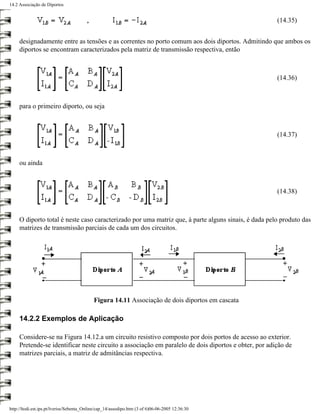 14.2 Associação de Diportos


                                                                                                      (14.35)


     designadamente entre as tensões e as correntes no porto comum aos dois diportos. Admitindo que ambos os
     diportos se encontram caracterizados pela matriz de transmissão respectiva, então



                                                                                                      (14.36)



     para o primeiro diporto, ou seja



                                                                                                      (14.37)



     ou ainda



                                                                                                      (14.38)



     O diporto total é neste caso caracterizado por uma matriz que, à parte alguns sinais, é dada pelo produto das
     matrizes de transmissão parciais de cada um dos circuitos.




                                            Figura 14.11 Associação de dois diportos em cascata

     14.2.2 Exemplos de Aplicação

     Considere-se na Figura 14.12.a um circuito resistivo composto por dois portos de acesso ao exterior.
     Pretende-se identificar neste circuito a associação em paralelo de dois diportos e obter, por adição de
     matrizes parciais, a matriz de admitâncias respectiva.




http://ltodi.est.ips.pt/lveriss/Sebenta_Online/cap_14/assodipo.htm (3 of 6)06-06-2005 12:36:30
 