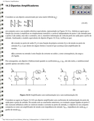 14.3 Diportos Amplificadores


     14.3 Diportos Amplificadores



     Considere-se um diporto caracterizado por uma matriz híbrida (g )
                                                                                                 ij


                                                                                                           (14.45)



     em conjunto com o seu modelo eléctrico equivalente, representado na Figura 14.14.a. Admita-se agora que a
     função do circuito é amplificar ou simplesmente transferir a variável independente do porto-1 (de entrada) para
     o porto-2 (de saída), mas não o contrário, isto é, transferir informação de volta do porto de saída para o porto de
     entrada. Analisando o modelo equivalente do diporto (Figura 14.14.a), verifica-se que:

               (i) a tensão no porto de saída (V2) é uma função da própria corrente (I2) e da tensão no porto de
               entrada (V1), o que dentro de alguns limites é razoável que aconteça num amplificador de
               tensão;

               (ii) a corrente na entrada é uma função da corrente na saída e, como consequência, da carga a
               ele ligada.

     Por conseguinte, um diporto é bidireccional quando os coeficientes g12 e g21 são não nulos, e unidireccional
     quando apenas um deles é nulo.




                               Figura 14.14 Amplificador com realimentação (a) e sem realimentação (b)

     Considere-se agora na Figura 14.14.b um diporto amplificador sem coeficiente de realimentação do porto de
     saída para o porto de entrada. De acordo com as conclusões anteriores, as eventuais cargas ligadas ao porto-2
     não exercem influência sobre as variáveis tensão e corrente no porto de entrada, e o diporto no seu conjunto
     comporta-se como um amplificador de tensão com impedância de entrada 1/g11, impedância de saída g22 e
     ganho de tensão g21.




http://ltodi.est.ips.pt/lveriss/Sebenta_Online/cap_14/dipoampl.htm (1 of 8)06-06-2005 12:36:32
 