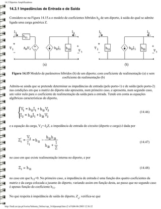 14.3 Diportos Amplificadores

     14.3.1 Impedâncias de Entrada e de Saída

     Considere-se na Figura 14.15.a o modelo de coeficientes híbridos hij de um diporto, à saída do qual se admite
     ligada uma carga genérica Z.




       Figura 14.15 Modelo de parâmetros híbridos (h) de um diporto; com coeficiente de realimentação (a) e sem
                                          coeficiente de realimentação (b)

     Admita-se ainda que se pretende determinar as impedâncias de entrada (pelo porto-1) e de saída (pelo porto-2)
     nas condições em que a matriz do diporto não apresenta, num primeiro caso, e apresenta, num segundo caso,
     um valor nulo para o coeficiente de realimentação da saída para a entrada. Tendo em conta as equações
     algébricas características do diporto,



                                                                                                       (14.46)



     e a equação da carga, V2=-I2Z, a impedância de entrada do circuito (diporto e carga) é dada por



                                                                                                       (14.47)



     no caso em que existe realimentação interna no diporto, e por


                                                                                                       (14.48)


     no caso em que h12=0. No primeiro caso, a impedância de entrada é uma função dos quatro coeficientes da
     matriz e da carga colocada a jusante do diporto, variando assim em função desta, ao passo que no segundo caso
     é apenas função do coeficiente h11.

     No que respeita à impedância de saída do diporto, Z , verifica-se que
                                                                              o


http://ltodi.est.ips.pt/lveriss/Sebenta_Online/cap_14/dipoampl.htm (2 of 8)06-06-2005 12:36:32
 