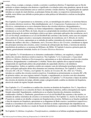 Apresentação

     carga, a força, o campo, a energia, a tensão, a corrente e a potência eléctrica. É importante que no fim do
     semestre os alunos manejem com destreza o significado e as relações entre estas grandezas, apesar de nesta
     disciplina se lidar essencialmente com as variáveis corrente e tensão eléctrica. Na segunda parte do capítulo
     introduz-se a noção de sinal eléctrico, as principais formas de onda e os respectivos instrumentos de
     medida, neste último caso abrindo as portas para as aulas práticas de laboratório a realizar na disciplina
     subsequente.

     Nos Capítulos 2 a 6 apresentam-se os elementos, as leis, as metodologias de análise e os teoremas básicos
     dos circuitos eléctricos resistivos. Mais detalhadamente: em 2, Componentes Fundamentais dos Circuitos
     Eléctricos, sistematizam-se os nove elementos básicos dos circuitos eléctricos, designadamente a
     resistência, o condensador, a bobina e as fontes independentes e dependentes; em 3, Resistência Eléctrica,
     introduzem-se as Leis de Ohm e de Joule, discute-se a propriedade da resistência eléctrica e apresenta-se
     alguma informação de carácter tecnológico relativa aos tipos e principais aplicações das resistências; em 4,
     Leis de Kirchhoff, consideram-se as Leis de Kirchhoff das correntes e das tensões, neste caso em conjunto
     com a análise de alguns circuitos e associações elementares de resistências; em 5, Métodos de Análise
     Sistemática de Circuitos, apresentam-se os métodos de análise sistemática de circuitos, nomeadamente os
     métodos das malhas e dos nós; e, finalmente, em 6, Teoremas Básicos dos Circuitos, consideram-se alguns
     dos principais teoremas dos circuitos, como o teorema da sobreposição das fontes, o teorema da máxima
     transferência de potência e os teoremas de Millman e de Miller. O Capítulo 6 encerra a primeira parte da
     sebenta, genericamente intitulada Análise de Circuitos Eléctricos Resistivos.

     Nos Capítulos 7 a 10 introduzem-se os elementos condensador e bobina e, em sequência, o tópico da
     análise dos circuitos eléctricos resistivo-reactivos. Nos Capítulos 7 e 8, Condensador e Capacidade
     Eléctrica e Bobina e Indutância Electromagnética, apresentam-se os dois elementos reactivos dos circuitos
     eléctricos, designadamente o condensador e a bobina. Nestes dois capítulos dá-se especial atenção à
     compreensão do significado prático das propriedades da capacidade eléctrica e da indutância
     electromagnética. Ambos os capítulos contêm um conjunto vasto de informação tecnológica relativa aos
     tipos e principais aplicações destes dois elementos nos sistemas electrónicos. No Capítulo 9, Análise de
     Circuitos RC e RL de 1ª Ordem, e no Capítulo 10, Análise de Circuitos RC, RL e RLC de 2ª Ordem,
     introduz-se a análise dos circuitos resistivo-reactivos. Consideram-se primeiramente os circuitos RC e RL
     de primeira ordem, nos seus regimes natural e forçado, e seguidamente os circuitos com dois elementos
     reactivos irredutíveis entre si. Globalmente considerados, os Capítulos 7 a 10 encerram o tópico da análise
     dos circuitos do domínio do tempo, abrindo campo e prognosticando a análise no domínio da frequência,
     através do estudo do regime forçado sinusoidal.

     Nos Capítulos 11 e 12 considera-se a análise dos circuitos no domínio da frequência. Em 11, Impedância
     Eléctrica, introduzem-se os conceitos de fasor e de impedância eléctrica, ambos consequência do regime
     forçado sinusoidal. Seguidamente, estabelecem-se as relações fasoriais dos elementos resistência,
     condensador e bobina, e, finalmente, generalizam-se as Leis de Kirchhoff das correntes e das tensões, os
     métodos de análise sistemática de circuitos e os teoremas básicos. No Capítulo 12, Análise da Resposta em
     Frequência, estuda-se em detalhe a resposta em frequência dos circuitos. Definem-se as funções amplitude
     e fase da resposta em frequência, apresentam-se os diagramas de Bode exactos e assintóticos respectivos e
     estuda-se a ressonância nos circuitos eléctricos. Considera-se ainda a representação das impedâncias na
     notação de Laplace, introduz-se a noção de função de transferência e apresenta-se a entidade filtro eléctrico.

     No Capítulo 13, Bobinas Acopladas e Transformadores, estudam-se as bobinas acopladas magneticamente

http://ltodi.est.ips.pt/lveriss/Sebenta_Online/cap_00/apresent.htm (2 of 3)06-06-2005 12:35:24
 