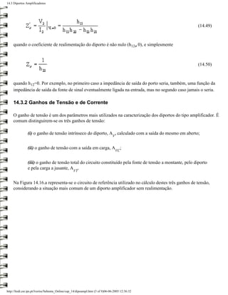 14.3 Diportos Amplificadores




                                                                                                             (14.49)



     quando o coeficiente de realimentação do diporto é não nulo (h12≠ 0), e simplesmente



                                                                                                             (14.50)



     quando h12=0. Por exemplo, no primeiro caso a impedância de saída do porto seria, também, uma função da
     impedância de saída da fonte de sinal eventualmente ligada na entrada, mas no segundo caso jamais o seria.

     14.3.2 Ganhos de Tensão e de Corrente

     O ganho de tensão é um dos parâmetros mais utilizados na caracterização dos diportos do tipo amplificador. É
     comum distinguirem-se os três ganhos de tensão:

               (i) o ganho de tensão intrínseco do diporto, A , calculado com a saída do mesmo em aberto;
                                                                               V


               (ii) o ganho de tensão com a saída em carga, A                           ;
                                                                                   VC


               (iii) o ganho de tensão total do circuito constituído pela fonte de tensão a montante, pelo diporto
               e pela carga a jusante, A .
                                                  VT


     Na Figura 14.16.a representa-se o circuito de referência utilizado no cálculo destes três ganhos de tensão,
     considerando a situação mais comum de um diporto amplificador sem realimentação.




http://ltodi.est.ips.pt/lveriss/Sebenta_Online/cap_14/dipoampl.htm (3 of 8)06-06-2005 12:36:32
 