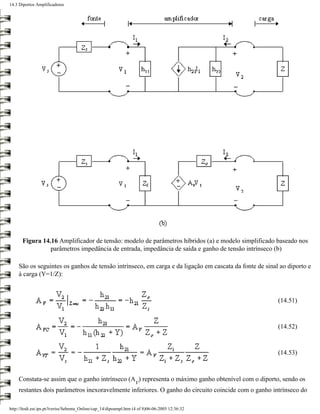 14.3 Diportos Amplificadores




       Figura 14.16 Amplificador de tensão: modelo de parâmetros híbridos (a) e modelo simplificado baseado nos
                 parâmetros impedância de entrada, impedância de saída e ganho de tensão intrínseco (b)

     São os seguintes os ganhos de tensão intrínseco, em carga e da ligação em cascata da fonte de sinal ao diporto e
     à carga (Y=1/Z):



                                                                                                        (14.51)


                                                                                                        (14.52)


                                                                                                        (14.53)



     Constata-se assim que o ganho intrínseco (A ) representa o máximo ganho obtenível com o diporto, sendo os
                                                                   V
     restantes dois parâmetros inexoravelmente inferiores. O ganho do circuito coincide com o ganho intrínseco do

http://ltodi.est.ips.pt/lveriss/Sebenta_Online/cap_14/dipoampl.htm (4 of 8)06-06-2005 12:36:32
 