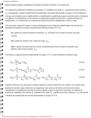 14.3 Diportos Amplificadores

     diporto apenas quando a impedância de entrada do diporto é infinita e a de saída nula.

     Ao conjunto de parâmetros impedância de entrada, Z , impedância de saída, Z , e ganho de tensão intrínseco,
                                                                               i                    o
     A , corresponde o modelo simplificado do amplificador de tensão representado na Figura 14.16.b (adiante se
       V
     verá que este coincide com o modelo eléctrico simplificado do amplificador operacional de tensão, a introduzir
     no Capítulo 15). Identificam-se três factores na expressão do ganho total (14.53): o ganho intrínseco do
     amplificador, e os coeficientes de acoplamento da fonte de sinal ao amplificador e deste à carga.

     Tal como para o ganho de tensão, é comum distinguirem-se nos diportos amplificadores de corrente três
     parâmetros de ganho de corrente essencialmente distintos (Figura 14.17.a):

               (i) o ganho de corrente intrínseco do diporto, A , calculado com a saída do mesmo em curto-
                                                                                   I
               circuito;

               (ii) o ganho de corrente com a saída em carga, A                             ;
                                                                                       IC


               (iii) e o ganho de tensão total do circuito constituído pela fonte de tensão a montante, pelo
               diporto e pela carga a jusante, A .
                                                             IT


     Com base no esquema eléctrico representado na Figura 14.17.a, pode facilmente verificar-se que



                                                                                                               (14.54)


                                                                                                               (14.55)



                                                                                                               (14.56)



     O ganho intrínseco (A ) representa o máximo ganho de corrente obtenível com o diporto. Os restantes dois
                                    I
     parâmetros são-lhe sempre inferiores em magnitude, mais uma vez devido aos divisores de corrente
     introduzidos no acoplamento da fonte de sinal ao diporto e deste à carga. Por outro lado, ao conjunto de
     parâmetros impedância de entrada, Z , impedância de saída, Z , e ganho de corrente intrínseco, A , corresponde
                                                         i                                      o          I
     o modelo do amplificador de corrente representado na Figura 14.17.b.




http://ltodi.est.ips.pt/lveriss/Sebenta_Online/cap_14/dipoampl.htm (5 of 8)06-06-2005 12:36:32
 