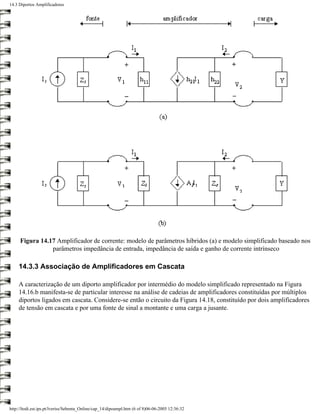 14.3 Diportos Amplificadores




     Figura 14.17 Amplificador de corrente: modelo de parâmetros híbridos (a) e modelo simplificado baseado nos
                parâmetros impedância de entrada, impedância de saída e ganho de corrente intrínseco

     14.3.3 Associação de Amplificadores em Cascata

     A caracterização de um diporto amplificador por intermédio do modelo simplificado representado na Figura
     14.16.b manifesta-se de particular interesse na análise de cadeias de amplificadores constituídas por múltiplos
     diportos ligados em cascata. Considere-se então o circuito da Figura 14.18, constituído por dois amplificadores
     de tensão em cascata e por uma fonte de sinal a montante e uma carga a jusante.




http://ltodi.est.ips.pt/lveriss/Sebenta_Online/cap_14/dipoampl.htm (6 of 8)06-06-2005 12:36:32
 