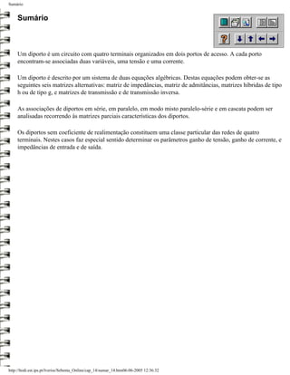 Sumário


     Sumário



     Um diporto é um circuito com quatro terminais organizados em dois portos de acesso. A cada porto
     encontram-se associadas duas variáveis, uma tensão e uma corrente.

     Um diporto é descrito por um sistema de duas equações algébricas. Destas equações podem obter-se as
     seguintes seis matrizes alternativas: matriz de impedâncias, matriz de admitâncias, matrizes híbridas de tipo
     h ou de tipo g, e matrizes de transmissão e de transmissão inversa.

     As associações de diportos em série, em paralelo, em modo misto paralelo-série e em cascata podem ser
     analisadas recorrendo às matrizes parciais características dos diportos.

     Os diportos sem coeficiente de realimentação constituem uma classe particular das redes de quatro
     terminais. Nestes casos faz especial sentido determinar os parâmetros ganho de tensão, ganho de corrente, e
     impedâncias de entrada e de saída.




http://ltodi.est.ips.pt/lveriss/Sebenta_Online/cap_14/sumar_14.htm06-06-2005 12:36:32
 