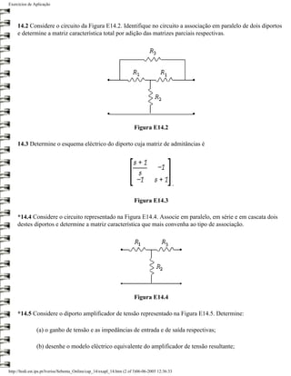 Exercícios de Aplicação




     14.2 Considere o circuito da Figura E14.2. Identifique no circuito a associação em paralelo de dois diportos
     e determine a matriz característica total por adição das matrizes parciais respectivas.




                                                                        Figura E14.2

     14.3 Determine o esquema eléctrico do diporto cuja matriz de admitâncias é




                                                                                                 .

                                                                        Figura E14.3

     *14.4 Considere o circuito representado na Figura E14.4. Associe em paralelo, em série e em cascata dois
     destes diportos e determine a matriz característica que mais convenha ao tipo de associação.




                                                                        Figura E14.4

     *14.5 Considere o diporto amplificador de tensão representado na Figura E14.5. Determine:

                (a) o ganho de tensão e as impedâncias de entrada e de saída respectivas;

                (b) desenhe o modelo eléctrico equivalente do amplificador de tensão resultante;


http://ltodi.est.ips.pt/lveriss/Sebenta_Online/cap_14/exapl_14.htm (2 of 3)06-06-2005 12:36:33
 