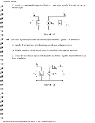 Exercícios de Aplicação

                (c) associe em cascata dois destes amplificadores e determine o ganho de tensão intrínseco
                da associação.




                                                                        Figura E14.5

     14.6 Considere o diporto amplificador de corrente representado na Figura E14.6. Determine:

                (a) o ganho de corrente e as impedâncias de entrada e de saída respectivas;

                (b) desenhe o modelo eléctrico equivalente do amplificador de corrente resultante;

                (c) associe em cascata dois destes amplificadores e determine o ganho de corrente intrínseco
                dessa associação.




                                                                        Figura E14.6




http://ltodi.est.ips.pt/lveriss/Sebenta_Online/cap_14/exapl_14.htm (3 of 3)06-06-2005 12:36:33
 