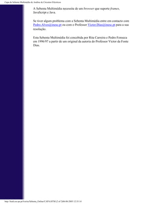 Capa da Sebenta Multimédia de Análise de Circuitos Eléctricos

                              A Sebenta Multimédia necessita de um browser que suporte frames,
                              JavaScript e Java.

                              Se tiver algum problema com a Sebenta Multimédia entre em contacto com
                              Pedro.Alves@inesc.pt ou com o Professor Victor.Dias@inesc.pt para a sua
                              resolução.

                              Esta Sebenta Multimédia foi concebida por Rita Carreira e Pedro Fonseca
                              em 1996/97 a partir de um original da autoria do Professor Victor da Fonte
                              Dias.




http://ltodi.est.ips.pt/lveriss/Sebenta_Online/CAPA.HTM (2 of 2)06-06-2005 12:35:14
 