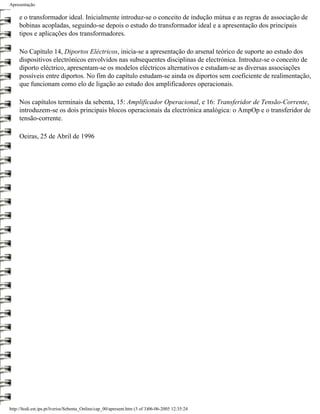 Apresentação

     e o transformador ideal. Inicialmente introduz-se o conceito de indução mútua e as regras de associação de
     bobinas acopladas, seguindo-se depois o estudo do transformador ideal e a apresentação dos principais
     tipos e aplicações dos transformadores.

     No Capítulo 14, Diportos Eléctricos, inicia-se a apresentação do arsenal teórico de suporte ao estudo dos
     dispositivos electrónicos envolvidos nas subsequentes disciplinas de electrónica. Introduz-se o conceito de
     diporto eléctrico, apresentam-se os modelos eléctricos alternativos e estudam-se as diversas associações
     possíveis entre diportos. No fim do capítulo estudam-se ainda os diportos sem coeficiente de realimentação,
     que funcionam como elo de ligação ao estudo dos amplificadores operacionais.

     Nos capítulos terminais da sebenta, 15: Amplificador Operacional, e 16: Transferidor de Tensão-Corrente,
     introduzem-se os dois principais blocos operacionais da electrónica analógica: o AmpOp e o transferidor de
     tensão-corrente.

     Oeiras, 25 de Abril de 1996




http://ltodi.est.ips.pt/lveriss/Sebenta_Online/cap_00/apresent.htm (3 of 3)06-06-2005 12:35:24
 