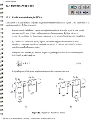 13.1 Bobinas Acopladas


     13.1 Bobinas Acopladas



     13.1.1 Coeficiente de Indução Mútua

     Considerem-se as duas bobinas acopladas magneticamente representadas na Figura 13.3.a e admitam-se as
     seguintes condições de funcionamento:

                (i) aos terminais da bobina-1 encontra-se aplicada uma fonte de tensão, v1(t), da qual resulta
                uma corrente eléctrica i1(t) no enrolamento e um fluxo magnético Φ1(t) no núcleo. A
                bobina-1 é constituída por N1 espiras e caracteriza-se por um coeficiente de auto-indução L1;

                (ii) a bobina-2 é constituída por N2 espiras, caracteriza-se por um coeficiente de auto-
                indução L2 e os seus terminais encontram-se em aberto. A corrente na bobina-2 e o fluxo
                magnético gerado são ambos nulos;

                (iii) apenas uma parte Φ12(t) do fluxo magnético gerado pela bobina-1 atravessa as espiras
                da bobina-2, sendo o cociente



                                                                                                  (13.1)



                designado por coeficiente de acoplamento magnético entre enrolamentos.




                                                    Figura 13.3 Fenómeno da indução mútua

http://ltodi.est.ips.pt/lveriss/Sebenta_Online/cap_13/bobiacop.htm (1 of 7)06-06-2005 12:36:36
 