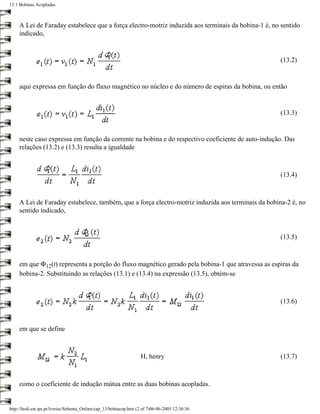 13.1 Bobinas Acopladas



     A Lei de Faraday estabelece que a força electro-motriz induzida aos terminais da bobina-1 é, no sentido
     indicado,


                                                                                                    (13.2)


     aqui expressa em função do fluxo magnético no núcleo e do número de espiras da bobina, ou então


                                                                                                    (13.3)


     neste caso expressa em função da corrente na bobina e do respectivo coeficiente de auto-indução. Das
     relações (13.2) e (13.3) resulta a igualdade



                                                                                                    (13.4)



     A Lei de Faraday estabelece, também, que a força electro-motriz induzida aos terminais da bobina-2 é, no
     sentido indicado,


                                                                                                    (13.5)



     em que Φ12(t) representa a porção do fluxo magnético gerado pela bobina-1 que atravessa as espiras da
     bobina-2. Substituindo as relações (13.1) e (13.4) na expressão (13.5), obtém-se



                                                                                                    (13.6)



     em que se define



                                                                    H, henry                        (13.7)



     como o coeficiente de indução mútua entre as duas bobinas acopladas.


http://ltodi.est.ips.pt/lveriss/Sebenta_Online/cap_13/bobiacop.htm (2 of 7)06-06-2005 12:36:36
 