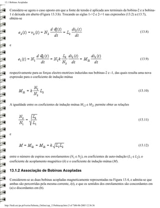 13.1 Bobinas Acopladas


     Considere-se agora o caso oposto em que a fonte de tensão é aplicada aos terminais da bobina-2 e a bobina-
     1 é deixada em aberto (Figura 13.3.b). Trocando as siglas 1->2 e 2->1 nas expressões (13.2) a (13.7),
     obtém-se


                                                                                                     (13.8)


     e



                                                                                                     (13.9)



     respectivamente para as forças electro-motrizes induzidas nas bobinas-2 e -1, das quais resulta uma nova
     expressão para o coeficiente de indução mútua



                                                                                                   (13.10)



     A igualdade entre os coeficientes de indução mútua M12 e M21 permite obter as relações



                                                                                                   (13.11)



     e


                                                                                                   (13.12)


     entre o número de espiras nos enrolamentos (N1 e N2), os coeficientes de auto-indução (L1 e L2), o
     coeficiente de acoplamento magnético (k) e o coeficiente de indução mútua (M).

     13.1.2 Associação de Bobinas Acopladas

     Considerem-se as duas bobinas acopladas magneticamente representadas na Figura 13.4, e admita-se que
     ambas são percorridas pela mesma corrente, i(t), e que os sentidos dos enrolamentos são concordantes em
     (a) e discordantes em (b).




http://ltodi.est.ips.pt/lveriss/Sebenta_Online/cap_13/bobiacop.htm (3 of 7)06-06-2005 12:36:36
 