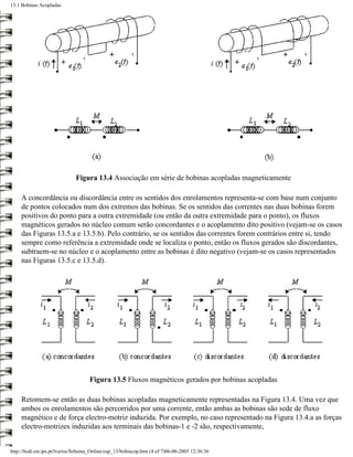 13.1 Bobinas Acopladas




                               Figura 13.4 Associação em série de bobinas acopladas magneticamente

     A concordância ou discordância entre os sentidos dos enrolamentos representa-se com base num conjunto
     de pontos colocados num dos extremos das bobinas. Se os sentidos das correntes nas duas bobinas forem
     positivos do ponto para a outra extremidade (ou então da outra extremidade para o ponto), os fluxos
     magnéticos gerados no núcleo comum serão concordantes e o acoplamento dito positivo (vejam-se os casos
     das Figuras 13.5.a e 13.5.b). Pelo contrário, se os sentidos das correntes forem contrários entre si, tendo
     sempre como referência a extremidade onde se localiza o ponto, então os fluxos gerados são discordantes,
     subtraem-se no núcleo e o acoplamento entre as bobinas é dito negativo (vejam-se os casos representados
     nas Figuras 13.5.c e 13.5.d).




                                     Figura 13.5 Fluxos magnéticos gerados por bobinas acopladas

     Retomem-se então as duas bobinas acopladas magneticamente representadas na Figura 13.4. Uma vez que
     ambos os enrolamentos são percorridos por uma corrente, então ambas as bobinas são sede de fluxo
     magnético e de força electro-motriz induzida. Por exemplo, no caso representado na Figura 13.4.a as forças
     electro-motrizes induzidas aos terminais das bobinas-1 e -2 são, respectivamente,


http://ltodi.est.ips.pt/lveriss/Sebenta_Online/cap_13/bobiacop.htm (4 of 7)06-06-2005 12:36:36
 