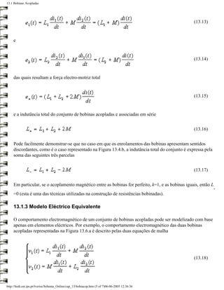 13.1 Bobinas Acopladas




                                                                                                    (13.13)


     e


                                                                                                    (13.14)


     das quais resultam a força electro-motriz total


                                                                                                    (13.15)


     e a indutância total do conjunto de bobinas acopladas e associadas em série


                                                                                                    (13.16)


     Pode facilmente demonstrar-se que no caso em que os enrolamentos das bobinas apresentam sentidos
     discordantes, como é o caso representado na Figura 13.4.b, a indutância total do conjunto é expressa pela
     soma das seguintes três parcelas


                                                                                                    (13.17)


     Em particular, se o acoplamento magnético entre as bobinas for perfeito, k=1, e as bobinas iguais, então L
                                                                                                                 -
     =0 (esta é uma das técnicas utilizadas na construção de resistências bobinadas).

     13.1.3 Modelo Eléctrico Equivalente

     O comportamento electromagnético de um conjunto de bobinas acopladas pode ser modelizado com base
     apenas em elementos eléctricos. Por exemplo, o comportamento electromagnético das duas bobinas
     acopladas representadas na Figura 13.6.a é descrito pelas duas equações de malha




                                                                                                    (13.18)




http://ltodi.est.ips.pt/lveriss/Sebenta_Online/cap_13/bobiacop.htm (5 of 7)06-06-2005 12:36:36
 