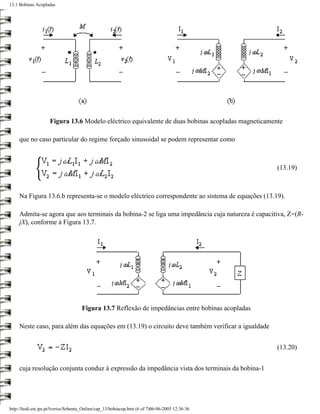 13.1 Bobinas Acopladas




                     Figura 13.6 Modelo eléctrico equivalente de duas bobinas acopladas magneticamente

     que no caso particular do regime forçado sinusoidal se podem representar como



                                                                                                    (13.19)



     Na Figura 13.6.b representa-se o modelo eléctrico correspondente ao sistema de equações (13.19).

     Admita-se agora que aos terminais da bobina-2 se liga uma impedância cuja natureza é capacitiva, Z=(R-
     jX), conforme à Figura 13.7.




                                     Figura 13.7 Reflexão de impedâncias entre bobinas acopladas

     Neste caso, para além das equações em (13.19) o circuito deve também verificar a igualdade


                                                                                                    (13.20)


     cuja resolução conjunta conduz à expressão da impedância vista dos terminais da bobina-1




http://ltodi.est.ips.pt/lveriss/Sebenta_Online/cap_13/bobiacop.htm (6 of 7)06-06-2005 12:36:36
 