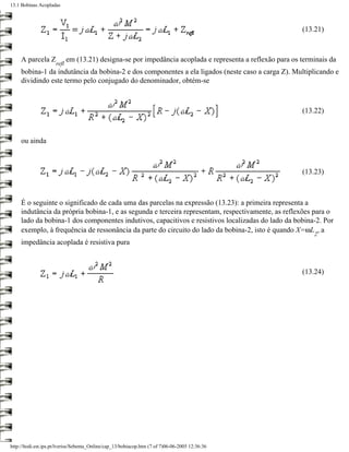 13.1 Bobinas Acopladas



                                                                                                          (13.21)



     A parcela Z            em (13.21) designa-se por impedância acoplada e representa a reflexão para os terminais da
                     refl
     bobina-1 da indutância da bobina-2 e dos componentes a ela ligados (neste caso a carga Z). Multiplicando e
     dividindo este termo pelo conjugado do denominador, obtém-se



                                                                                                          (13.22)



     ou ainda



                                                                                                          (13.23)



     É o seguinte o significado de cada uma das parcelas na expressão (13.23): a primeira representa a
     indutância da própria bobina-1, e as segunda e terceira representam, respectivamente, as reflexões para o
     lado da bobina-1 dos componentes indutivos, capacitivos e resistivos localizadas do lado da bobina-2. Por
     exemplo, à frequência de ressonância da parte do circuito do lado da bobina-2, isto é quando X=ωL , a
                                                                                                              2
     impedância acoplada é resistiva pura



                                                                                                          (13.24)




http://ltodi.est.ips.pt/lveriss/Sebenta_Online/cap_13/bobiacop.htm (7 of 7)06-06-2005 12:36:36
 