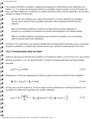 13.2 Transformador Ideal



     Este conjunto de bobinas acopladas é vulgarmente designado por transformador ideal, atribuindo-se às
     bobinas -1 e -2 os nomes de enrolamento primário e secundário, respectivamente. As Leis de Faraday, de
     Lenz e de Ohm estabelecem a existência e os sentidos das forças electro-motrizes induzidas e das correntes
     indicados na figura. Em particular:

                (i) a Lei de Lenz estabelece que a força electro-motriz e a corrente induzidas no secundário
                são tais, que as linhas de força aí geradas contrariam o fluxo magnético estabelecido pelo
                primário;

                (ii) a Lei de Faraday estabelece a existência de forças electro-motrizes induzidas no
                primário e no secundário (os fenómenos da indução electromagnética e da indução mútua);

                (iii) a Lei de Ohm estabelece a presença de uma corrente no secundário, caso aos terminais
                deste se encontre ligada uma impedância.

     Na Figura 13.8.b representa-se um esquema simplificado do transformador ideal (note-se que a localização
     do ponto nas bobinas e os sentidos das correntes são tais, que verificam o enunciado da Lei de Lenz).

     13.2.1 Transformador Ideal em Vazio

     Admita-se agora que os terminais do secundário se encontram em aberto, i (t)=0 na Fig.13.8, e que a tensão
                                                                                                 2
     aplicada ao primário, v (t), é de tipo sinusoidal. A corrente no primário apresenta uma forma também
                                      1
     sinusoidal


                                                                                                        (13.25)


     designada por corrente de magnetização do núcleo, à qual se encontra associada um fluxo magnético


                                                                                                        (13.26)


     em fase com a corrente respectiva. As forças electro-motrizes induzidas aos terminais do primário e do
     secundário são dadas pelas expressões (nos sentidos indicados)


                                                                                                        (13.27)


     e




http://ltodi.est.ips.pt/lveriss/Sebenta_Online/cap_13/transfid.htm (2 of 6)06-06-2005 12:36:38
 