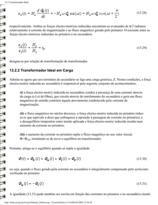 13.2 Transformador Ideal



                                                                                                        (13.28)



     respectivamente. Ambas as forças electro-motrizes induzidas encontram-se avançadas de π/2 radianos
     relativamente à corrente de magnetização e ao fluxo magnético gerado pelo primário. O cociente entre as
     forças electro-motrizes induzidas no primário e no secundário



                                                                                                        (13.29)



     designa-se por relação de transformação do transformador.

     13.2.2 Transformador Ideal em Carga

     Admita-se agora que aos terminais do secundário se liga uma carga genérica, Z. Nestas condições, a força
     electro-motriz induzida no secundário é responsável pela seguinte conjunto de acontecimentos:

                (i) a força electro-motriz induzida no secundário conduz à presença de uma corrente através
                da carga (a Lei de Ohm), que circula através do enrolamento do secundário e gera um fluxo
                magnético de sentido contrário àquele previamente estabelecido pela corrente de
                magnetização;

                (ii) o fluxo magnético no núcleo decresce, a força electro-motriz induzida no primário reduz-
                se (o que equivale a dizer que enfraquece a oposição à passagem de corrente no primário), e
                o desequilíbrio temporário entre tensão aplicada e força electro-motriz induzida resulta num
                aumento da corrente no primário;

                (iii) o aumento da corrente no primário repõe o fluxo magnético no seu valor inicial,
                Φ=Φ10, instalando-se de novo o equilíbrio no transformador.

     Portanto, atinge-se o equilíbrio quando se repõe a igualdade


                                                                                                        (13.30)


     ou seja, quando o fluxo gerado pela corrente no secundário é integralmente compensado pelo acréscimo
     verificado no primário


                                                                                                        (13.31)


     A igualdade (13.31) pode também ser escrita em função das correntes no primário e no secundário (tendo

http://ltodi.est.ips.pt/lveriss/Sebenta_Online/cap_13/transfid.htm (3 of 6)06-06-2005 12:36:38
 