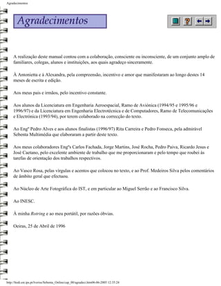 Agradecimentos




     A realização deste manual contou com a colaboração, consciente ou inconsciente, de um conjunto amplo de
     familiares, colegas, alunos e instituições, aos quais agradeço sinceramente.

     À Antonietta e à Alexandra, pela compreensão, incentivo e amor que manifestaram ao longo destes 14
     meses de escrita e edição.

     Aos meus pais e irmãos, pelo incentivo constante.

     Aos alunos da Licenciatura em Engenharia Aeroespacial, Ramo de Aviónica (1994/95 e 1995/96 e
     1996/97) e da Licenciatura em Engenharia Electrotécnica e de Computadores, Ramo de Telecomunicações
     e Electrónica (1993/94), por terem colaborado na correcção do texto.

     Ao Engº Pedro Alves e aos alunos finalistas (1996/97) Rita Carreira e Pedro Fonseca, pela admirável
     Sebenta Multimédia que elaboraram a partir deste texto.

     Aos meus colaboradores Engºs Carlos Fachada, Jorge Martins, José Rocha, Pedro Paiva, Ricardo Jesus e
     José Caetano, pelo excelente ambiente de trabalho que me proporcionaram e pelo tempo que roubei às
     tarefas de orientação dos trabalhos respectivos.

     Ao Vasco Rosa, pelas vírgulas e acentos que colocou no texto, e ao Prof. Medeiros Silva pelos comentários
     de âmbito geral que efectuou.

     Ao Núcleo de Arte Fotográfica do IST, e em particular ao Miguel Serrão e ao Francisco Silva.

     Ao INESC.

     À minha Rotring e ao meu portátil, por razões óbvias.

     Oeiras, 25 de Abril de 1996




http://ltodi.est.ips.pt/lveriss/Sebenta_Online/cap_00/agradeci.htm06-06-2005 12:35:24
 