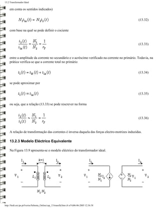 13.2 Transformador Ideal


     em conta os sentidos indicados)


                                                                                                   (13.32)


     com base na qual se pode definir o cociente



                                                                                                   (13.33)



     entre a amplitude da corrente no secundário e o acréscimo verificado na corrente no primário. Todavia, na
     prática verifica-se que a corrente total no primário


                                                                                                   (13.34)


     se pode aproximar por


                                                                                                   (13.35)


     ou seja, que a relação (13.33) se pode rescrever na forma



                                                                                                   (13.36)



     A relação de transformação das correntes é inversa daquela das forças electro-motrizes induzidas.

     13.2.3 Modelo Eléctrico Equivalente

     Na Figura 13.9 apresenta-se o modelo eléctrico do transformador ideal.




http://ltodi.est.ips.pt/lveriss/Sebenta_Online/cap_13/transfid.htm (4 of 6)06-06-2005 12:36:38
 