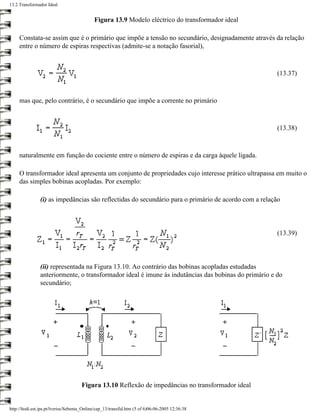 13.2 Transformador Ideal


                                             Figura 13.9 Modelo eléctrico do transformador ideal

     Constata-se assim que é o primário que impõe a tensão no secundário, designadamente através da relação
     entre o número de espiras respectivas (admite-se a notação fasorial),



                                                                                                      (13.37)



     mas que, pelo contrário, é o secundário que impõe a corrente no primário



                                                                                                      (13.38)



     naturalmente em função do cociente entre o número de espiras e da carga àquele ligada.

     O transformador ideal apresenta um conjunto de propriedades cujo interesse prático ultrapassa em muito o
     das simples bobinas acopladas. Por exemplo:

                (i) as impedâncias são reflectidas do secundário para o primário de acordo com a relação



                                                                                                      (13.39)



                (ii) representada na Figura 13.10. Ao contrário das bobinas acopladas estudadas
                anteriormente, o transformador ideal é imune às indutâncias das bobinas do primário e do
                secundário;




                                      Figura 13.10 Reflexão de impedâncias no transformador ideal


http://ltodi.est.ips.pt/lveriss/Sebenta_Online/cap_13/transfid.htm (5 of 6)06-06-2005 12:36:38
 