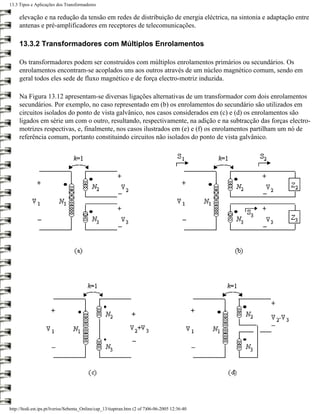 13.3 Tipos e Aplicações dos Transformadores

     elevação e na redução da tensão em redes de distribuição de energia eléctrica, na sintonia e adaptação entre
     antenas e pré-amplificadores em receptores de telecomunicações.

     13.3.2 Transformadores com Múltiplos Enrolamentos

     Os transformadores podem ser construídos com múltiplos enrolamentos primários ou secundários. Os
     enrolamentos encontram-se acoplados uns aos outros através de um núcleo magnético comum, sendo em
     geral todos eles sede de fluxo magnético e de força electro-motriz induzida.

     Na Figura 13.12 apresentam-se diversas ligações alternativas de um transformador com dois enrolamentos
     secundários. Por exemplo, no caso representado em (b) os enrolamentos do secundário são utilizados em
     circuitos isolados do ponto de vista galvânico, nos casos considerados em (c) e (d) os enrolamentos são
     ligados em série um com o outro, resultando, respectivamente, na adição e na subtracção das forças electro-
     motrizes respectivas, e, finalmente, nos casos ilustrados em (e) e (f) os enrolamentos partilham um nó de
     referência comum, portanto constituindo circuitos não isolados do ponto de vista galvânico.




http://ltodi.est.ips.pt/lveriss/Sebenta_Online/cap_13/tiaptran.htm (2 of 7)06-06-2005 12:36:40
 