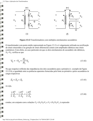 13.3 Tipos e Aplicações dos Transformadores




                               Figura 13.12 Transformadores com múltiplos enrolamentos secundários

     O transformador com ponto médio representado na Figura 13.12.e é vulgarmente utilizado na rectificação
     de sinais sinusoidais e na geração de sinais diferenciais (sinais com amplitudes idênticas mas sinais
     contrários). Com efeito, no caso particular em que os dois enrolamentos do secundário são idênticos,
     N2=N3, verifica-se que



                                                                                                     (13.42)



     No que respeita à reflexão das impedâncias dos dois secundários para o primário (v. exemplo da Figura
     13.12.b), a igualdade entre as potências aparentes fornecidas pela fonte ao primário e pelos secundários às
     cargas respectivas


                                                                                                     (13.43)


     ou seja,



                                                                                                     (13.44)



     conduz, em conjunto com a relações V2=(N2/N1)V1 e V3=(N3/N1)V1, à expressão




http://ltodi.est.ips.pt/lveriss/Sebenta_Online/cap_13/tiaptran.htm (3 of 7)06-06-2005 12:36:40
 