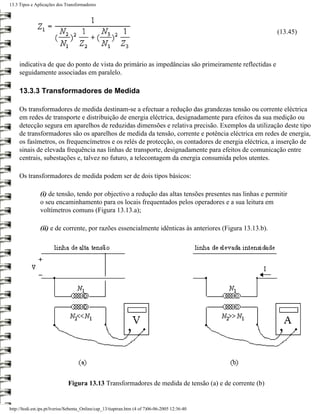 13.3 Tipos e Aplicações dos Transformadores




                                                                                                          (13.45)



     indicativa de que do ponto de vista do primário as impedâncias são primeiramente reflectidas e
     seguidamente associadas em paralelo.

     13.3.3 Transformadores de Medida

     Os transformadores de medida destinam-se a efectuar a redução das grandezas tensão ou corrente eléctrica
     em redes de transporte e distribuição de energia eléctrica, designadamente para efeitos da sua medição ou
     detecção segura em aparelhos de reduzidas dimensões e relativa precisão. Exemplos da utilização deste tipo
     de transformadores são os aparelhos de medida da tensão, corrente e potência eléctrica em redes de energia,
     os fasímetros, os frequencímetros e os relés de protecção, os contadores de energia eléctrica, a inserção de
     sinais de elevada frequência nas linhas de transporte, designadamente para efeitos de comunicação entre
     centrais, subestações e, talvez no futuro, a telecontagem da energia consumida pelos utentes.

     Os transformadores de medida podem ser de dois tipos básicos:

                (i) de tensão, tendo por objectivo a redução das altas tensões presentes nas linhas e permitir
                o seu encaminhamento para os locais frequentados pelos operadores e a sua leitura em
                voltímetros comuns (Figura 13.13.a);

                (ii) e de corrente, por razões essencialmente idênticas às anteriores (Figura 13.13.b).




                               Figura 13.13 Transformadores de medida de tensão (a) e de corrente (b)


http://ltodi.est.ips.pt/lveriss/Sebenta_Online/cap_13/tiaptran.htm (4 of 7)06-06-2005 12:36:40
 
