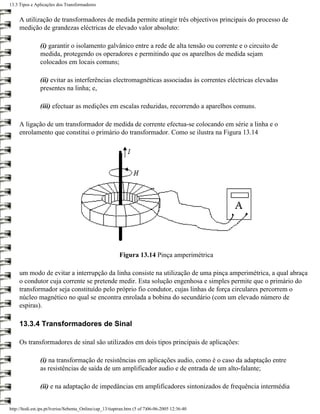13.3 Tipos e Aplicações dos Transformadores


     A utilização de transformadores de medida permite atingir três objectivos principais do processo de
     medição de grandezas eléctricas de elevado valor absoluto:

                (i) garantir o isolamento galvânico entre a rede de alta tensão ou corrente e o circuito de
                medida, protegendo os operadores e permitindo que os aparelhos de medida sejam
                colocados em locais comuns;

                (ii) evitar as interferências electromagnéticas associadas às correntes eléctricas elevadas
                presentes na linha; e,

                (iii) efectuar as medições em escalas reduzidas, recorrendo a aparelhos comuns.

     A ligação de um transformador de medida de corrente efectua-se colocando em série a linha e o
     enrolamento que constitui o primário do transformador. Como se ilustra na Figura 13.14




                                                          Figura 13.14 Pinça amperimétrica

     um modo de evitar a interrupção da linha consiste na utilização de uma pinça amperimétrica, a qual abraça
     o condutor cuja corrente se pretende medir. Esta solução engenhosa e simples permite que o primário do
     transformador seja constituído pelo próprio fio condutor, cujas linhas de força circulares percorrem o
     núcleo magnético no qual se encontra enrolada a bobina do secundário (com um elevado número de
     espiras).

     13.3.4 Transformadores de Sinal

     Os transformadores de sinal são utilizados em dois tipos principais de aplicações:

                (i) na transformação de resistências em aplicações audio, como é o caso da adaptação entre
                as resistências de saída de um amplificador audio e de entrada de um alto-falante;

                (ii) e na adaptação de impedâncias em amplificadores sintonizados de frequência intermédia


http://ltodi.est.ips.pt/lveriss/Sebenta_Online/cap_13/tiaptran.htm (5 of 7)06-06-2005 12:36:40
 