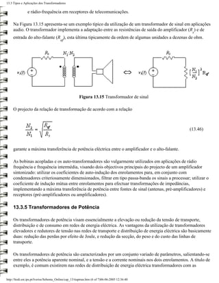 13.3 Tipos e Aplicações dos Transformadores

                e rádio-frequência em receptores de telecomunicações.

     Na Figura 13.15 apresenta-se um exemplo típico da utilização de um transformador de sinal em aplicações
     audio. O transformador implementa a adaptação entre as resistências de saída do amplificador (R ) e de
                                                                                                      s
     entrada do alto-falante (R ), esta última tipicamente da ordem de algumas unidades a dezenas de ohm.
                                         af




                                                        Figura 13.15 Transformador de sinal

     O projecto da relação de transformação de acordo com a relação



                                                                                                     (13.46)



     garante a máxima transferência de potência eléctrica entre o amplificador e o alto-falante.

     As bobinas acopladas e os auto-transformadores são vulgarmente utilizados em aplicações de rádio
     frequência e frequência intermédia, visando dois objectivos principais do projecto de um amplificador
     sintonizado: utilizar os coeficientes de auto-indução dos enrolamentos para, em conjunto com
     condensadores criteriosamente dimensionados, filtrar em tipo passa-banda os sinais a processar; utilizar o
     coeficiente de indução mútua entre enrolamentos para efectuar transformações de impedâncias,
     implementando a máxima transferência de potência entre fontes de sinal (antenas, pré-amplificadores) e
     receptores (pré-amplificadores ou amplificadores).

     13.3.5 Transformadores de Potência

     Os transformadores de potência visam essencialmente a elevação ou redução da tensão de transporte,
     distribuição e de consumo em redes de energia eléctrica. As vantagens da utilização de transformadores
     elevadores e redutores de tensão nas redes de transporte e distribuição de energia eléctrica são basicamente
     duas: redução das perdas por efeito de Joule, e redução da secção, do peso e do custo das linhas de
     transporte.

     Os transformadores de potência são caracterizados por um conjunto variado de parâmetros, salientando-se
     entre eles a potência aparente nominal, e a tensão e a corrente nominais nos dois enrolamentos. A título de
     exemplo, é comum existirem nas redes de distribuição de energia eléctrica transformadores com as

http://ltodi.est.ips.pt/lveriss/Sebenta_Online/cap_13/tiaptran.htm (6 of 7)06-06-2005 12:36:40
 